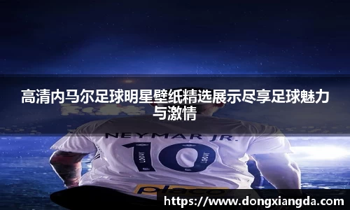 高清内马尔足球明星壁纸精选展示尽享足球魅力与激情